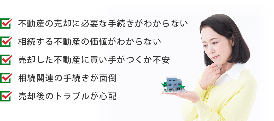 ＜不動産の売却に必要な手続きがわからない＞＜相続する不動産の価値がわからない＞＜売却した不動産に買い手がつくか不安＞＜相続関連の手続きが面倒＞＜売却後のトラブルが心配＞