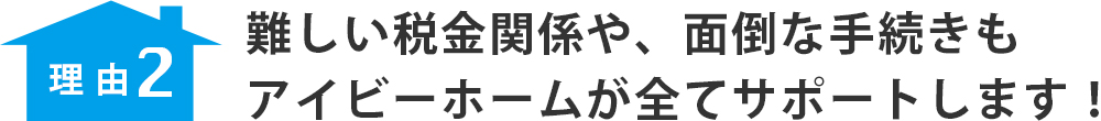 理由２　難しい税金関係や、面倒な手続きもアイビーホームが全てサポートします！