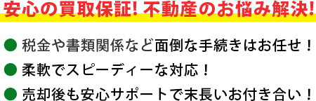 安心の買取保証！不動産のお悩み解決！＜税金や書類関係など面倒な手続きはお任せ！＞＜柔軟でスピーディーな対応！＞＜売却後も安心サポートで末長いお付き合い！＞